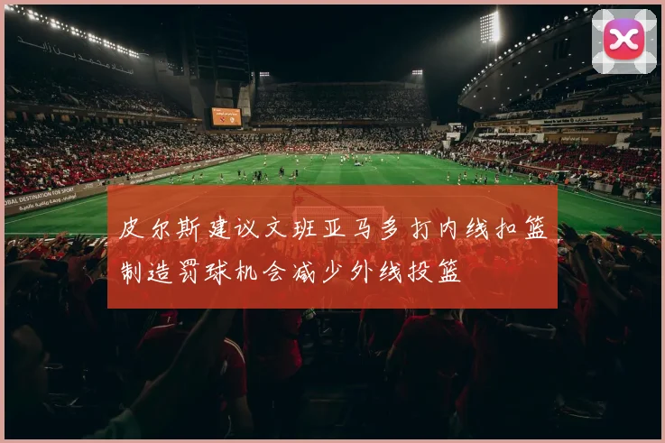 皮尔斯建议文班亚马多打内线扣篮制造罚球机会减少外线投篮
