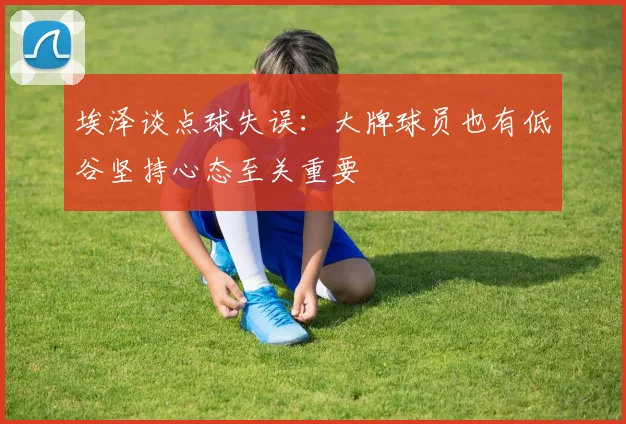 埃泽谈点球失误：大牌球员也有低谷坚持心态至关重要
