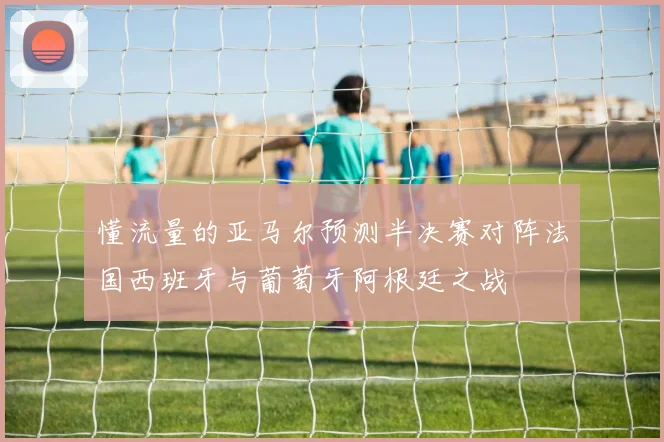 懂流量的亚马尔预测半决赛对阵法国西班牙与葡萄牙阿根廷之战