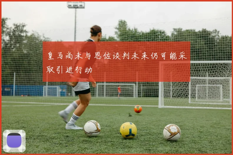 皇马尚未与恩佐谈判未来仍可能采取引进行动