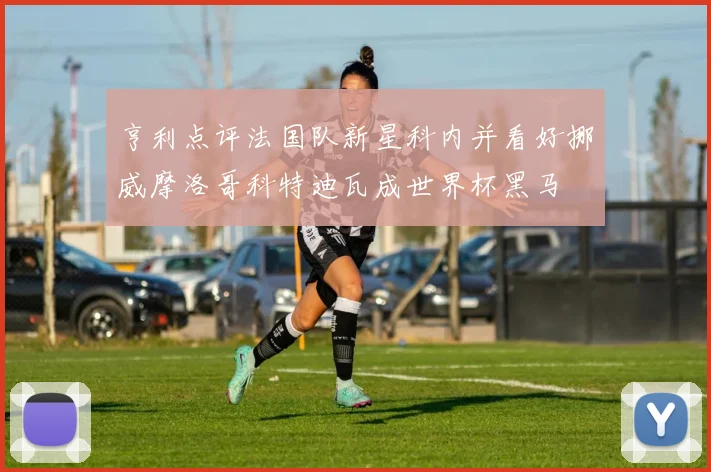 亨利点评法国队新星科内并看好挪威摩洛哥科特迪瓦成世界杯黑马