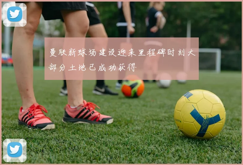 曼联新球场建设迎来里程碑时刻大部分土地已成功获得