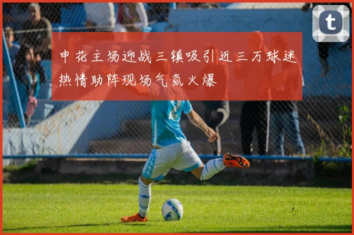 申花主场迎战三镇吸引近三万球迷热情助阵现场气氛火爆
