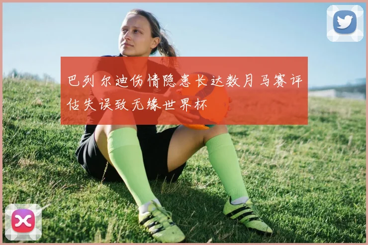 巴列尔迪伤情隐患长达数月马赛评估失误致无缘世界杯