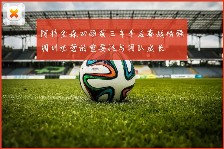 阿特金森回顾前三年季后赛战绩强调训练营的重要性与团队成长
