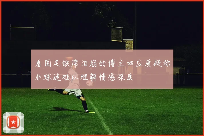 看国足缺席泪崩的博主回应质疑称非球迷难以理解情感深度