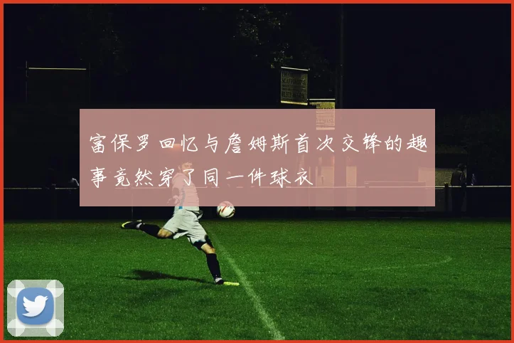 富保罗回忆与詹姆斯首次交锋的趣事竟然穿了同一件球衣