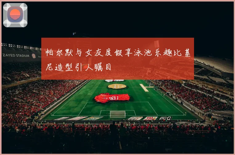 帕尔默与女友度假享泳池乐趣比基尼造型引人瞩目