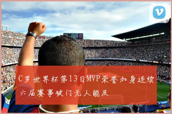C罗世界杯第13日MVP荣誉加身连续六届赛事破门无人能及