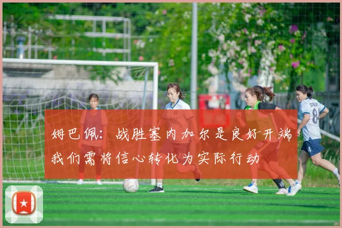 姆巴佩：战胜塞内加尔是良好开端我们需将信心转化为实际行动