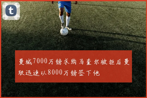 曼城7000万镑求购马奎尔被拒后曼联迅速以8000万镑签下他