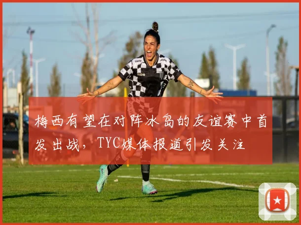 梅西有望在对阵冰岛的友谊赛中首发出战，TYC媒体报道引发关注