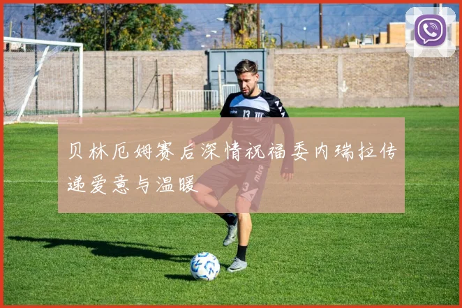 贝林厄姆赛后深情祝福委内瑞拉传递爱意与温暖