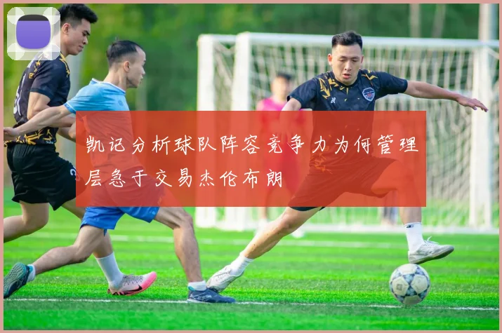 凯记分析球队阵容竞争力为何管理层急于交易杰伦布朗
