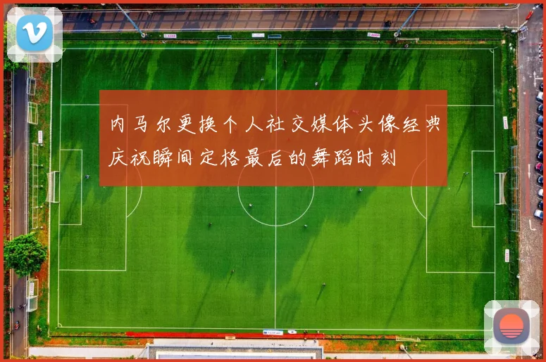 内马尔更换个人社交媒体头像经典庆祝瞬间定格最后的舞蹈时刻