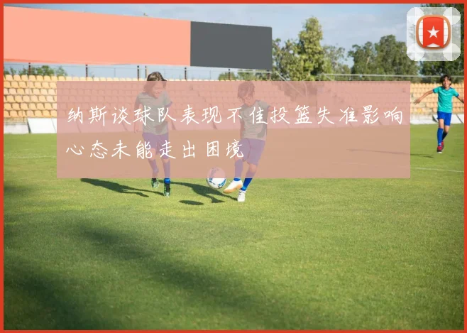 纳斯谈球队表现不佳投篮失准影响心态未能走出困境